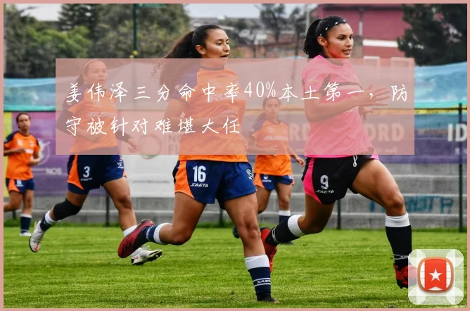 姜伟泽三分命中率40%本土第一，防守被针对难堪大任