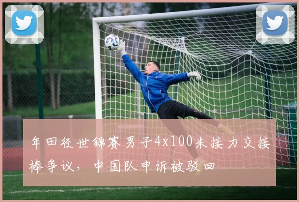 年田径世锦赛男子4x100米接力交接棒争议，中国队申诉被驳回