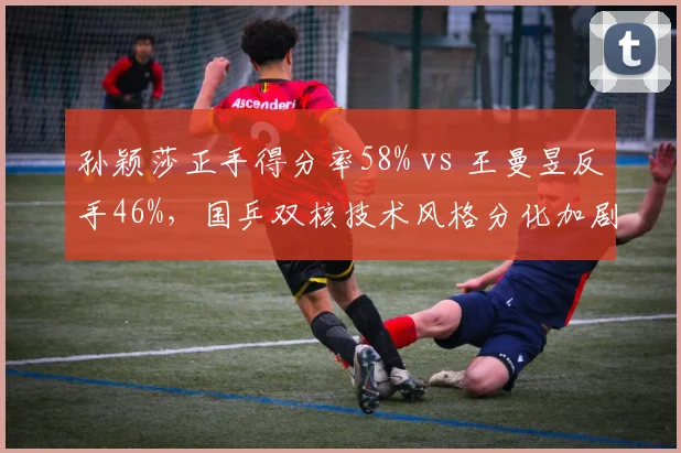 孙颖莎正手得分率58% vs 王曼昱反手46%，国乒双核技术风格分化加剧