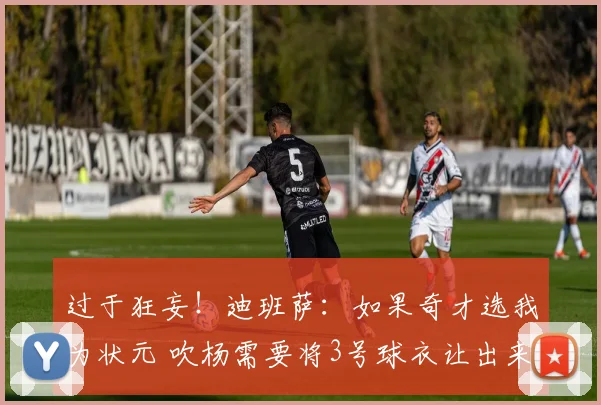 过于狂妄！迪班萨：如果奇才选我为状元 吹杨需要将3号球衣让出来