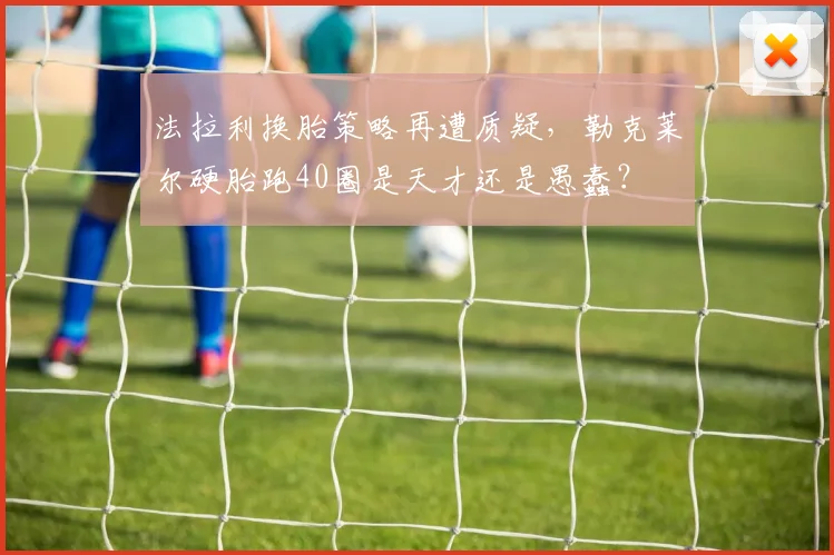 法拉利换胎策略再遭质疑，勒克莱尔硬胎跑40圈是天才还是愚蠢？